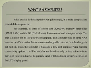 8
WHAT IS A SIMPUTER?
What exactly is the Simputer? Put quite simply, it is more complex and
powerful than a palm top.
For example, in terms of screen size (320x240), memory capabilities
(32MB RAM) and the OS (GNU/Linux). It runs on an Intel strong-arm chip. The
chip is known for its low power consumption. The Simputer runs on three AAA
batteries or off the mains. It can also use rechargeable batteries, but the charger is
not built in. Thus, the Simputer is basically a low-cost computer with multiple
connectivity options. It will be modular and based entirely on free software from
the Open Source Initiative. Its primary input will be a touch-sensitive overlay on
the LCD display panel.
 