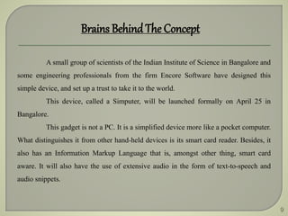 9
Brains BehindThe Concept
A small group of scientists of the Indian Institute of Science in Bangalore and
some engineering professionals from the firm Encore Software have designed this
simple device, and set up a trust to take it to the world.
This device, called a Simputer, will be launched formally on April 25 in
Bangalore.
This gadget is not a PC. It is a simplified device more like a pocket computer.
What distinguishes it from other hand-held devices is its smart card reader. Besides, it
also has an Information Markup Language that is, amongst other thing, smart card
aware. It will also have the use of extensive audio in the form of text-to-speech and
audio snippets.
 