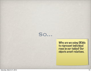 So...
                                   Why are we using ORMs
                                   to represent individual
                                   rows in our tables? Our
                                   objects aren’t relations.




Saturday, March 27, 2010                                       10
 