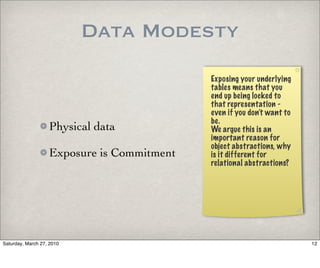 Data Modesty
                                            Exposing your underlying
                                            tables means that you
                                            end up being locked to
                                            that representation -
                                            even if you don’t want to
                                            be.
                   Physical data            We argue this is an
                                            important reason for
                                            object abstractions, why
                   Exposure is Commitment   is it different for
                                            relational abstractions?




Saturday, March 27, 2010                                                12
 