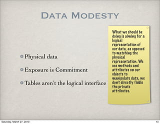 Data Modesty
                                                         What we should be
                                                         doing is aiming for a
                                                         logical
                                                         representation of
                                                         our data, as opposed
                                                         to matching the
                   Physical data                         physical
                                                         representation. We
                                                         use methods and
                   Exposure is Commitment                attributes on our
                                                         objects to
                                                         manipulate data, we
                   Tables aren’t the logical interface   don’t directly fiddle
                                                         the private
                                                         attributes.




Saturday, March 27, 2010                                                         13
 