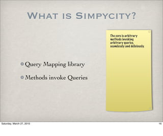 What is Simpycity?
                                            The core is arbitrary
                                            methods invoking
                                            arbitrary queries,
                                            seamlessly and deliciously.




                   Query Mapping library

                   Methods invoke Queries




Saturday, March 27, 2010                                                  16
 