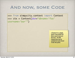 And now, some Code
            >>> from simpycity.context import Context
            >>> ctx = Context(dsn=“dbname=‘foo’
            username=‘bar’”)



                                            a Context is a single
                                            point from which all
                                            data constructs are
                                            derived - the DB
                                            connection can be
                                            committed and closed
                                            from this point.




Saturday, March 27, 2010                                            18
 