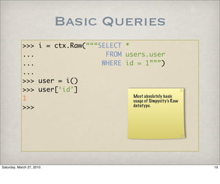 Basic Queries
            >>> i = ctx.Raw(“““SELECT *
            ...                  FROM users.user
            ...                 WHERE id = 1”””)
            ...
            >>> user = i()
            >>> user[‘id’]
            1                           Most absolutely basic
                                        usage of Simpycity’s Raw
            >>>                         datatype.




Saturday, March 27, 2010                                           19
 