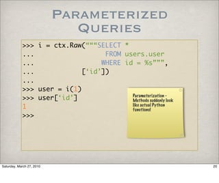 Parameterized
                              Queries
            >>> i = ctx.Raw(“““SELECT *
            ...                   FROM users.user
            ...                  WHERE id = %s”””,
            ...             [‘id’])
            ...
            >>> user = i(1)
            >>> user[‘id’]               Parameterization -
                                         Methods suddenly look
            1                            like actual Python
                                         functions!
            >>>




Saturday, March 27, 2010                                         20
 
