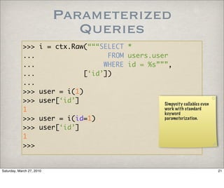 Parameterized
                              Queries
            >>>       i = ctx.Raw(“““SELECT *
            ...                        FROM users.user
            ...                       WHERE id = %s”””,
            ...                  [‘id’])
            ...
            >>>       user = i(1)
            >>>       user[‘id’]                     Simpycity callables even
            1                                        work with standard
                                                     keyword
            >>>       user = i(id=1)                 parameterization.

            >>>       user[‘id’]
            1
            >>>


Saturday, March 27, 2010                                                        21
 