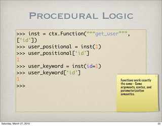 Procedural Logic
            >>> inst = ctx.Function(“““get_user”””,
            [‘id’])
            >>> user_positional = inst(1)
            >>> user_positional[‘id’]
            1
            >>> user_keyword = inst(id=1)
            >>> user_keyword[‘id’]
            1                                   Functions work exactly
                                                the same - Same
            >>>                                 arguments, syntax, and
                                                        parameterization
                                                        semantics.




Saturday, March 27, 2010                                                   22
 