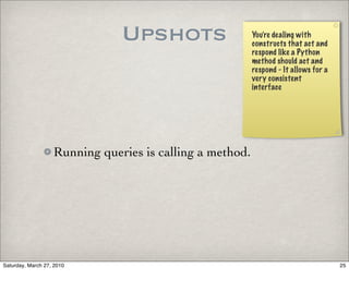 Upshots                    You’re dealing with
                                                          constructs that act and
                                                          respond like a Python
                                                          method should act and
                                                          respond - It allows for a
                                                          very consistent
                                                          interface




                   Running queries is calling a method.




Saturday, March 27, 2010                                                              25
 