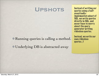 Upshots                    Instead of writing our
                                                          queries using a half-
                                                          assed badly-
                                                          implemented subset of
                                                          SQL, we write queries
                                                          directly in SQL, and
                                                          never have to worry
                                                          about the query
                                                          generator writing
                                                          ridiculous queries.

                                                          Instead, we write our
                   Running queries is calling a method.   own ridiculous
                                                          queries. ;)

                   Underlying DB is abstracted away




Saturday, March 27, 2010                                                          26
 