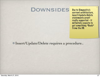 Downsides                 Due to Simpycity’s
                                                      current architecture,
                                                      insert/update/delete
                                                      statements aren’t
                                                      really supported - it
                                                      definitely expects to
                                                      get something *Back*
                                                      from the DB.




                   Insert/Update/Delete requires a procedure..




Saturday, March 27, 2010                                                      27
 