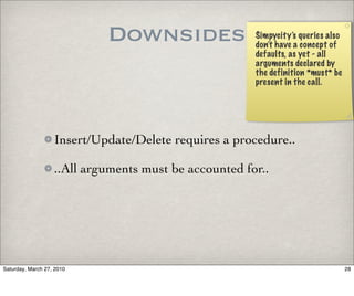 Downsides                  Simpycity’s queries also
                                                       don’t have a concept of
                                                       defaults, as yet - all
                                                       arguments declared by
                                                       the definition *must* be
                                                       present in the call.




                   Insert/Update/Delete requires a procedure..

                   ..All arguments must be accounted for..




Saturday, March 27, 2010                                                          28
 