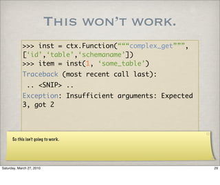 This won’t work.
            >>> inst = ctx.Function(“““complex_get”””,
            [‘id’,‘table’,‘schemaname’])
            >>> item = inst(1, ‘some_table’)
            Traceback (most recent call last):
               .. <SNIP> ..
            Exception: Insufficient arguments: Expected
            3, got 2




      So this isn’t going to work.




Saturday, March 27, 2010                                  29
 