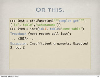 Or this.
            >>> inst = ctx.Function(“““complex_get”””,
            [‘id’,‘table’,‘schemaname’])
            >>> item = inst(id=1, table=‘some_table’)
            Traceback (most recent call last):
               .. <SNIP> ..
            Exception: Insufficient arguments: Expected
            3, got 2




Saturday, March 27, 2010                                  30
 