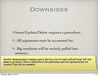 Downsides


                   Insert/Update/Delete requires a procedure..

                   ..All arguments must be accounted for..

                   ..Big resultsets will be entirely pulled into
                   memory..
   Another disadvantage is running a query that has a lot of results will pull them *all* into
   memory, by default. This is a limitation of the underlying result set representation, for
   reasons I’ll get into in a moment.


Saturday, March 27, 2010                                                                         31
 