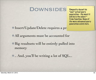 Downsides                    Simpycity doesn’t do
                                                          *any* actual query
                                                          generation - the most it
                                                          will do is the select *
                                                          from function. None of
                                                          the more advanced query
                                                          generation exists here.

                   Insert/Update/Delete requires a procedure..

                   All arguments must be accounted for

                   Big resultsets will be entirely pulled into
                   memory

                   .. And, you’ll be writing a lot of SQL...



Saturday, March 27, 2010                                                             32
 