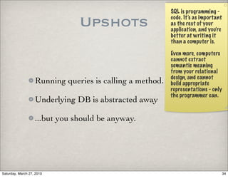 SQL is programming -

                               Upshots                    code. It’s as important
                                                          as the rest of your
                                                          application, and you’re
                                                          better at writing it
                                                          than a computer is.

                                                          Even more, computers
                                                          cannot extract
                                                          semantic meaning
                                                          from your relational
                                                          design, and cannot
                   Running queries is calling a method.   build appropriate
                                                          representations - only
                                                          the programmer can.
                   Underlying DB is abstracted away

                   ...but you should be anyway.




Saturday, March 27, 2010                                                            34
 