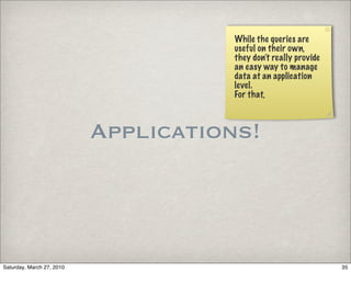 While the queries are
                                     useful on their own,
                                     they don’t really provide
                                     an easy way to manage
                                     data at an application
                                     level.
                                     For that,



                           Applications!



Saturday, March 27, 2010                                         35
 