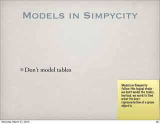 Models in Simpycity



                   Don’t model tables

                                        Models in Simpycity
                                        follow this logical chain -
                                        we don’t model the tables.
                                        Instead, we work to find
                                        what the best
                                        representation of a given
                                        object is,



Saturday, March 27, 2010                                              38
 