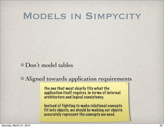 Models in Simpycity


                   Don’t model tables

                   Aligned towards application requirements
                           the one that most clearly fits what the
                           application itself requires, in terms of internal
                           architecture and logical consistency.

                           Instead of fighting to make relational concepts
                           fit into objects, we should be making our objects
                           accurately represent the concepts we need.

Saturday, March 27, 2010                                                       39
 