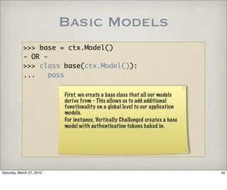 Basic Models
            >>> base = ctx.Model()
            - OR -
            >>> class base(ctx.Model()):
            ...    pass

                           First, we create a base class that all our models
                           derive from - This allows us to add additional
                           functionality on a global level to our application
                           models.
                           For instance, Vertically Challenged creates a base
                           model with authentication tokens baked in.




Saturday, March 27, 2010                                                        42
 