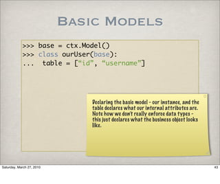 Basic Models
            >>> base = ctx.Model()
            >>> class ourUser(base):
            ... table = [“id”, “username”]




                               Declaring the basic model - our instance, and the
                               table declares what our internal attributes are.
                               Note how we don’t really enforce data types -
                               this just declares what the business object looks
                               like.




Saturday, March 27, 2010                                                           43
 