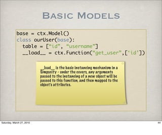Basic Models
            base = ctx.Model()
            class ourUser(base):
              table = [“id”, “username”]
              __load__ = ctx.Function(“get_user”,[‘id’])


                           __load__ is the basic instancing mechanism in a
                           Simpycity - under the covers, any arguments
                           passed to the instancing of a new object will be
                           passed to this function, and then mapped to the
                           object’s attributes.




Saturday, March 27, 2010                                                      44
 