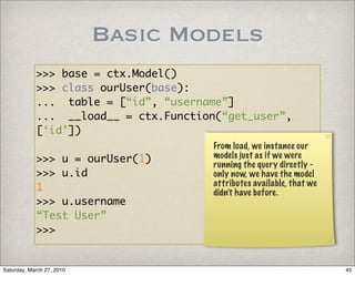 Basic Models
            >>> base = ctx.Model()
            >>> class ourUser(base):
            ... table = [“id”, “username”]
            ... __load__ = ctx.Function(“get_user”,
            [‘id’])
                                       From load, we instance our
            >>> u = ourUser(1)         models just as if we were
                                       running the query directly -
            >>> u.id                   only now, we have the model
                                       attributes available, that we
            1                          didn’t have before.
            >>> u.username
            “Test User”
            >>>


Saturday, March 27, 2010                                               45
 