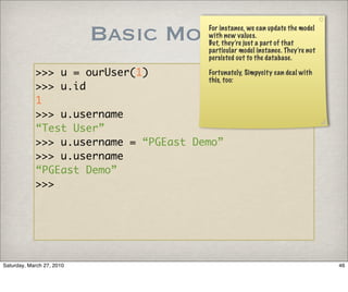 Basic Models             For instance, we can update the model
                                                    with new values.
                                                    But, they’re just a part of that
                                                    particular model instance. They’re not
                                                    persisted out to the database.

            >>> u = ourUser(1)          Fortunately, Simpycity can deal with
                                        this, too:
            >>> u.id
            1
            >>> u.username
            “Test User”
            >>> u.username = “PGEast Demo”
            >>> u.username
            “PGEast Demo”
            >>>




Saturday, March 27, 2010                                                                     46
 