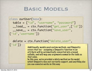 Basic Models
            class ourUser(base):
              table = [“id”, “username”, “password”]
              __load__ = ctx.Function(“get_user”,[‘id’])
              __save__ = ctx.Function(“save_user”,
            [‘id’,‘username’])

              delete = ctx.Function(“delete_user”,
            [‘id’])
                            Additionally, models need custom methods, and Simpycity
                            covers that too - assigning a Simpycity function to an
                            attribute will be automatically converted into a bound
                            callable, and will map any arguments named in the table as
                            that value.
                            In this case, we’ve provided a delete method on the model,
                            which Simpycity does not currently support, and anything else
                            you can conceive works in this way.

Saturday, March 27, 2010                                                                    48
 