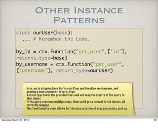 Other Instance
                             Patterns
            class ourUser(base):
              ... # Remember the Code.

            by_id = ctx.Function(“get_user”,[‘id’],
            returns_type=base)
            by_username = ctx.Function(“get_user”,
            [‘username’], return_type=ourUser)


                     Here, we’re stepping back to the core Raw and Function mechanisms, and
                     passing a new argument, return_type.
                     Return type takes the provided class and will map the results of the query to
                     that object.
                     If the query returned multiple rows, then you’ll get a normal list of objects, all
                     correctly mapped.
                     This functionality even allows for the easy creation of new generators, such as


Saturday, March 27, 2010                                                                                  50
 