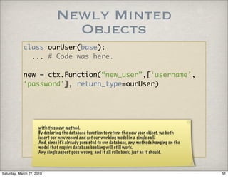 Newly Minted
                                Objects
            class ourUser(base):
              ... # Code was here.

            new = ctx.Function(“new_user”,[‘username’,
            ‘password’], return_type=ourUser)




                     with this new method.
                     By declaring the database function to return the new user object, we both
                     insert our new record and get our working model in a single call.
                     And, since it’s already persisted to our database, any methods hanging on the
                     model that require database backing will still work.
                     Any single aspect goes wrong, and it all rolls back, just as it should.



Saturday, March 27, 2010                                                                             51
 