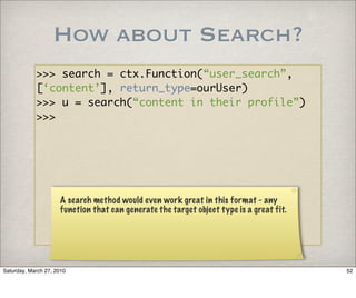 How about Search?
            >>> search = ctx.Function(“user_search”,
            [‘content’], return_type=ourUser)
            >>> u = search(“content in their profile”)
            >>>




                     A search method would even work great in this format - any
                     function that can generate the target object type is a great fit.




Saturday, March 27, 2010                                                                 52
 