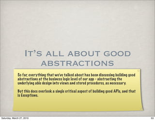 It’s all about good
                        abstractions
              So far, everything that we’ve talked about has been discussing building good
              abstractions at the business logic level of our app - abstracting the
              underlying able design into views and stored procedures, as necessary.

              But this does overlook a single critical aspect of building good APIs, and that
              is Exceptions.




Saturday, March 27, 2010                                                                        53
 