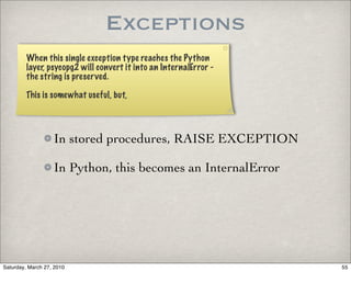 Exceptions
         When this single exception type reaches the Python
         layer, psycopg2 will convert it into an InternalError -
         the string is preserved.

         This is somewhat useful, but,




                   In stored procedures, RAISE EXCEPTION

                   In Python, this becomes an InternalError




Saturday, March 27, 2010                                           55
 