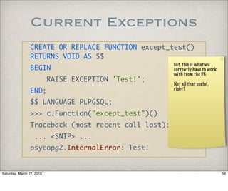 Current Exceptions
                CREATE OR REPLACE FUNCTION except_test()
                RETURNS VOID AS $$
                                                      but, this is what we
                BEGIN                                 currently have to work
                                                      with from the DB.
                           RAISE EXCEPTION 'Test!';
                                                      Not all that useful,
                END;                                  right?


                $$ LANGUAGE PLPGSQL;
                >>> c.Function("except_test")()
                Traceback (most recent call last):
                   ... <SNIP> ...
                psycopg2.InternalError: Test!


Saturday, March 27, 2010                                                       56
 