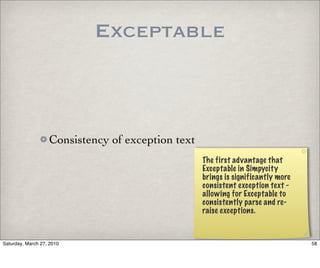 Exceptable



                   Consistency of exception text
                                                   The first advantage that
                                                   Exceptable in Simpycity
                                                   brings is significantly more
                                                   consistent exception text -
                                                   allowing for Exceptable to
                                                   consistently parse and re-
                                                   raise exceptions.



Saturday, March 27, 2010                                                          58
 