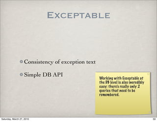 Exceptable


                   Consistency of exception text

                   Simple DB API
                                                   Working with Exceptable at
                                                   the DB level is also incredibly
                                                   easy: there’s really only 2
                                                   queries that need to be
                                                   remembered.




Saturday, March 27, 2010                                                             59
 