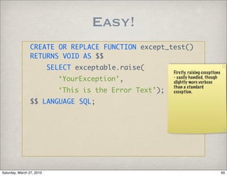 Easy!
                CREATE OR REPLACE FUNCTION except_test()
                RETURNS VOID AS $$
                           SELECT exceptable.raise(
                                                          Firstly, raising exceptions
                             ‘YourException’,             - easily handled, though
                                                          slightly more verbose
                                                          than a standard
                             ‘This is the Error Text’);   exception.

                $$ LANGUAGE SQL;




Saturday, March 27, 2010                                                                60
 