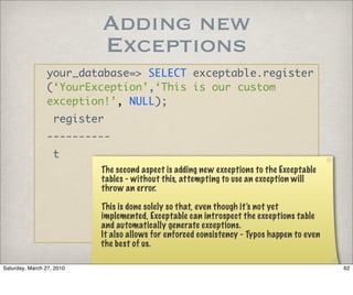 Adding new
                           Exceptions
                your_database=> SELECT exceptable.register
                (‘YourException’,‘This is our custom
                exception!’, NULL);
                   register
                ----------
                   t
                           The second aspect is adding new exceptions to the Exceptable
                           tables - without this, attempting to use an exception will
                           throw an error.

                           This is done solely so that, even though it’s not yet
                           implemented, Exceptable can introspect the exceptions table
                           and automatically generate exceptions.
                           It also allows for enforced consistency - Typos happen to even
                           the best of us.

Saturday, March 27, 2010                                                                    62
 