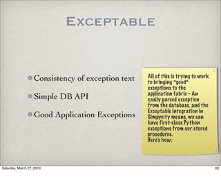 Exceptable


                   Consistency of exception text   All of this is trying to work
                                                   to bringing *good*
                                                   exceptions to the
                                                   application fabric - An
                   Simple DB API                   easily parsed exception
                                                   from the database, and the
                                                   Exceptable integration in
                   Good Application Exceptions     Simpycity means, we can
                                                   have first-class Python
                                                   exceptions from our stored
                                                   procedures.
                                                   Here’s how:



Saturday, March 27, 2010                                                           63
 