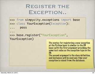 Register the
                            Exception..
            >>> from simpycity.exceptions import base
            >>> class YourException(Exception):
            ...   pass
            ...
            >>> base.register(“YourException”,
            YourException)
                                  The syntax for registering a new exception
                                  at the Python layer is similar to the DB
                                  layer, with the first argument providing the
                                  same text value as the exception type in the
                                  DB.
                                  The second argument is the class definition,
                                  and instances will be used any time your
                                  exception is raised from the database.




Saturday, March 27, 2010                                                         64
 