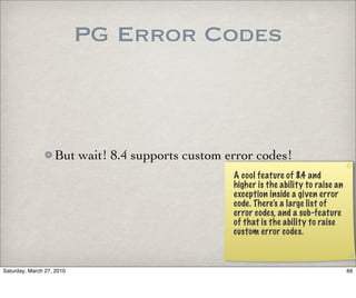 PG Error Codes



                   But wait! 8.4 supports custom error codes!
                                                  A cool feature of 8.4 and
                                                  higher is the ability to raise an
                                                  exception inside a given error
                                                  code. There’s a large list of
                                                  error codes, and a sub-feature
                                                  of that is the ability to raise
                                                  custom error codes.



Saturday, March 27, 2010                                                              66
 