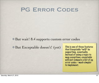 PG Error Codes


                   But wait! 8.4 supports custom error codes

                   But Exceptable doesn’t! (yet)   This is one of those features
                                                   that Exceptable *will* be
                                                   supporting, eventually.
                                                   Instead of using a regex to
                                                   map exceptions, exceptable
                                                   will just compare a list of pg
                                                   error codes - much simpler
                                                   to implement.



Saturday, March 27, 2010                                                            67
 