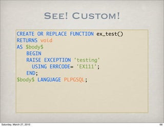 See! Custom!
            CREATE OR REPLACE FUNCTION ex_test()
            RETURNS void
            AS $body$
               BEGIN
               RAISE EXCEPTION 'testing'
                 USING ERRCODE= 'EX111';
               END;
            $body$ LANGUAGE PLPGSQL;




Saturday, March 27, 2010                           68
 