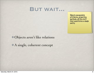But wait...
                                                   Objects encapsulate
                                                   attributes, properties,
                                                   methods, all the stuff
                                                   that constitutes a single
                                                   entity




                   Objects aren’t like relations

                   A single, coherent concept




Saturday, March 27, 2010                                                       8
 
