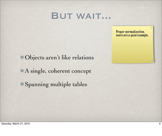 But wait...
                                                   Proper normalization,
                                                   users are a good example.




                   Objects aren’t like relations

                   A single, coherent concept

                   Spanning multiple tables




Saturday, March 27, 2010                                                       9
 