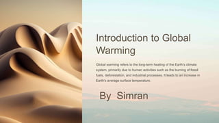 Introduction to Global
Warming
Global warming refers to the long-term heating of the Earth’s climate
system, primarily due to human activities such as the burning of fossil
fuels, deforestation, and industrial processes. It leads to an increase in
Earth's average surface temperature.
By Simran
 