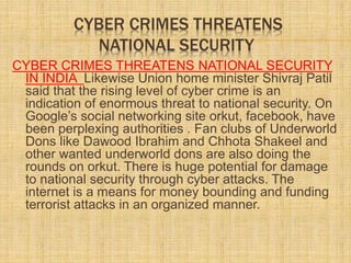 CYBER CRIMES THREATENS
NATIONAL SECURITY
CYBER CRIMES THREATENS NATIONAL SECURITY
IN INDIA Likewise Union home minister Shivraj Patil
said that the rising level of cyber crime is an
indication of enormous threat to national security. On
Google’s social networking site orkut, facebook, have
been perplexing authorities . Fan clubs of Underworld
Dons like Dawood Ibrahim and Chhota Shakeel and
other wanted underworld dons are also doing the
rounds on orkut. There is huge potential for damage
to national security through cyber attacks. The
internet is a means for money bounding and funding
terrorist attacks in an organized manner.
 