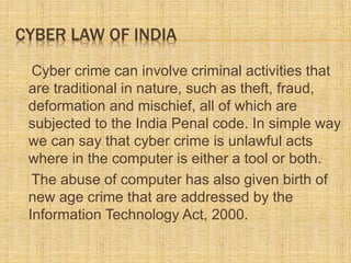 CYBER LAW OF INDIA
Cyber crime can involve criminal activities that
are traditional in nature, such as theft, fraud,
deformation and mischief, all of which are
subjected to the India Penal code. In simple way
we can say that cyber crime is unlawful acts
where in the computer is either a tool or both.
The abuse of computer has also given birth of
new age crime that are addressed by the
Information Technology Act, 2000.
 