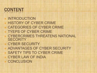 CONTENT
 INTRODUCTION
 HISTORY OF CYBER CRIME
 CATEGORIES OF CYBER CRIME
 TYEPS OF CYBER CRIME
 CYBERCRIMES THREATENS NATIONAL
SECORITY
 CYBER SECURITY
 ADVANTAGES OF CYBER SECURITY
 SAFETY TIPS TO CYBER CRIME
 CYBER LAW OF INDIA
 CONCLUSION
 